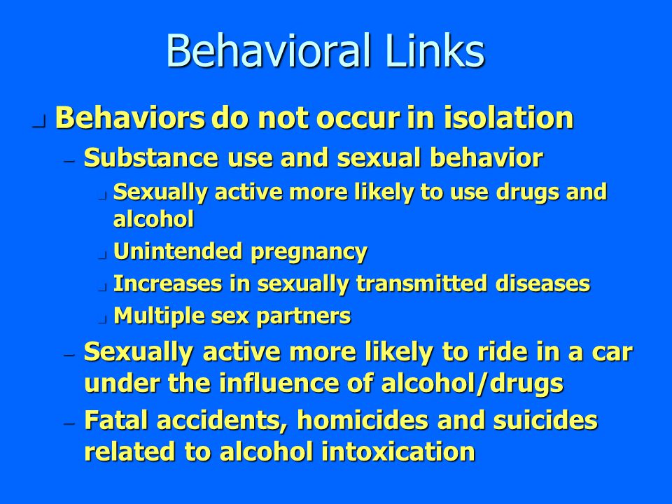 Behavioral Links n Behaviors do not occur in isolation – Substance use and sexual behavior n Sexually active more likely to use drugs and alcohol n Unintended pregnancy n Increases in sexually transmitted diseases n Multiple sex partners – Sexually active more likely to ride in a car under the influence of alcohol/drugs – Fatal accidents, homicides and suicides related to alcohol intoxication