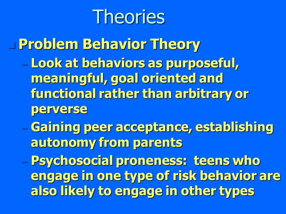 Theories n Problem Behavior Theory – Look at behaviors as purposeful, meaningful, goal oriented and functional rather than arbitrary or perverse – Gaining peer acceptance, establishing autonomy from parents – Psychosocial proneness: teens who engage in one type of risk behavior are also likely to engage in other types