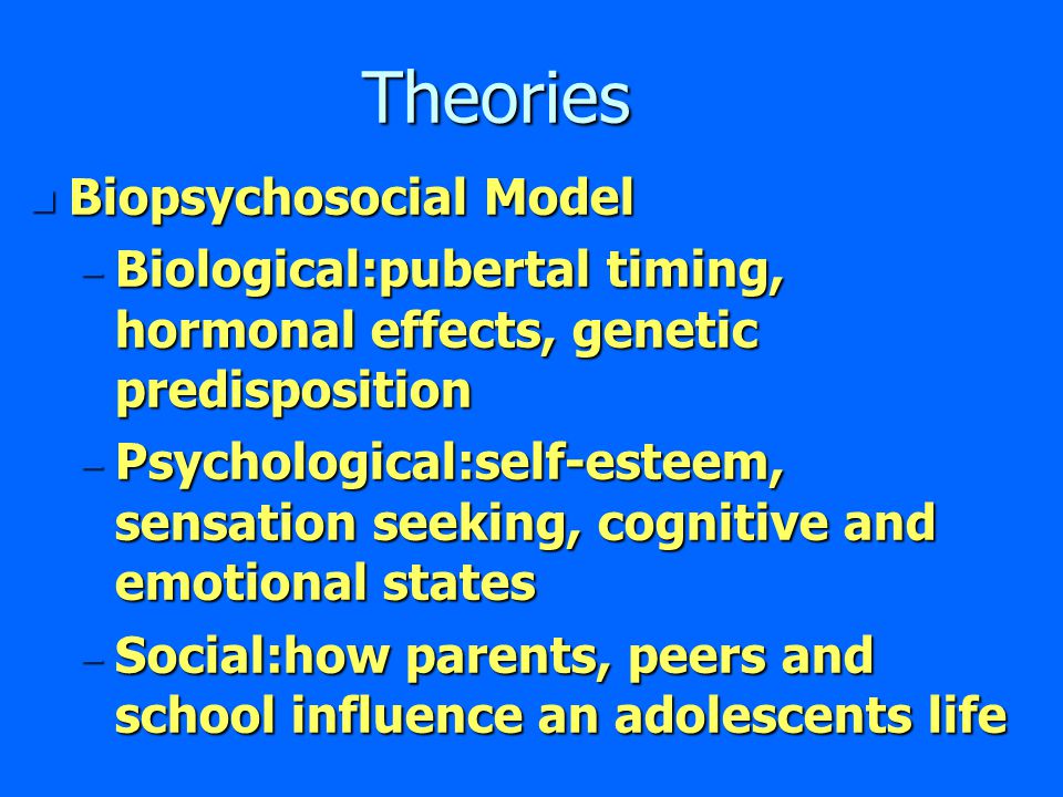 Theories n Biopsychosocial Model – Biological:pubertal timing, hormonal effects, genetic predisposition – Psychological:self-esteem, sensation seeking, cognitive and emotional states – Social:how parents, peers and school influence an adolescents life
