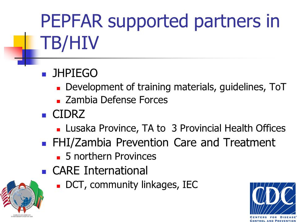 PEPFAR supported partners in TB/HIV JHPIEGO Development of training materials, guidelines, ToT Zambia Defense Forces CIDRZ Lusaka Province, TA to 3 Provincial Health Offices FHI/Zambia Prevention Care and Treatment 5 northern Provinces CARE International DCT, community linkages, IEC