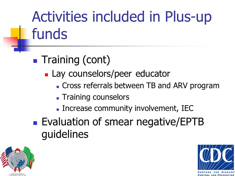 Activities included in Plus-up funds Training (cont) Lay counselors/peer educator Cross referrals between TB and ARV program Training counselors Increase community involvement, IEC Evaluation of smear negative/EPTB guidelines