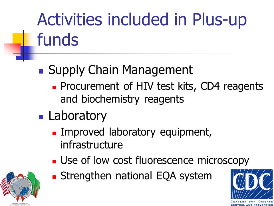 Activities included in Plus-up funds Supply Chain Management Procurement of HIV test kits, CD4 reagents and biochemistry reagents Laboratory Improved laboratory equipment, infrastructure Use of low cost fluorescence microscopy Strengthen national EQA system
