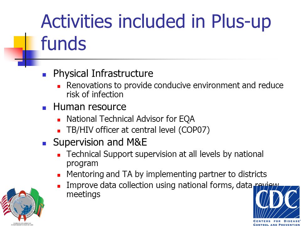 Activities included in Plus-up funds Physical Infrastructure Renovations to provide conducive environment and reduce risk of infection Human resource National Technical Advisor for EQA TB/HIV officer at central level (COP07) Supervision and M&E Technical Support supervision at all levels by national program Mentoring and TA by implementing partner to districts Improve data collection using national forms, data review meetings