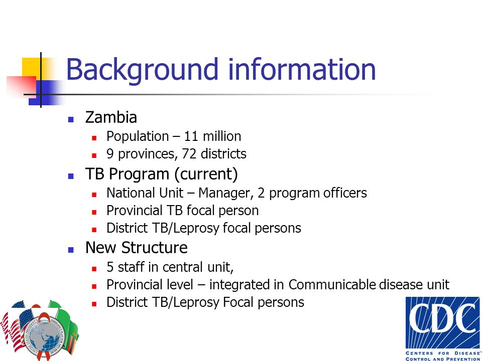 Background information Zambia Population – 11 million 9 provinces, 72 districts TB Program (current) National Unit – Manager, 2 program officers Provincial TB focal person District TB/Leprosy focal persons New Structure 5 staff in central unit, Provincial level – integrated in Communicable disease unit District TB/Leprosy Focal persons