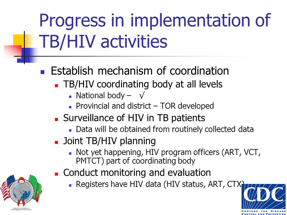 Progress in implementation of TB/HIV activities Establish mechanism of coordination TB/HIV coordinating body at all levels National body – √ Provincial and district – TOR developed Surveillance of HIV in TB patients Data will be obtained from routinely collected data Joint TB/HIV planning Not yet happening, HIV program officers (ART, VCT, PMTCT) part of coordinating body Conduct monitoring and evaluation Registers have HIV data (HIV status, ART, CTX)