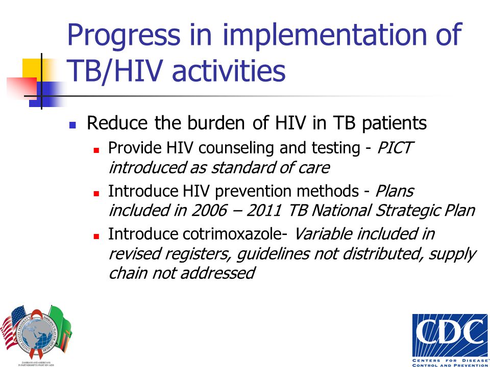 Progress in implementation of TB/HIV activities Reduce the burden of HIV in TB patients Provide HIV counseling and testing - PICT introduced as standard of care Introduce HIV prevention methods - Plans included in 2006 – 2011 TB National Strategic Plan Introduce cotrimoxazole- Variable included in revised registers, guidelines not distributed, supply chain not addressed