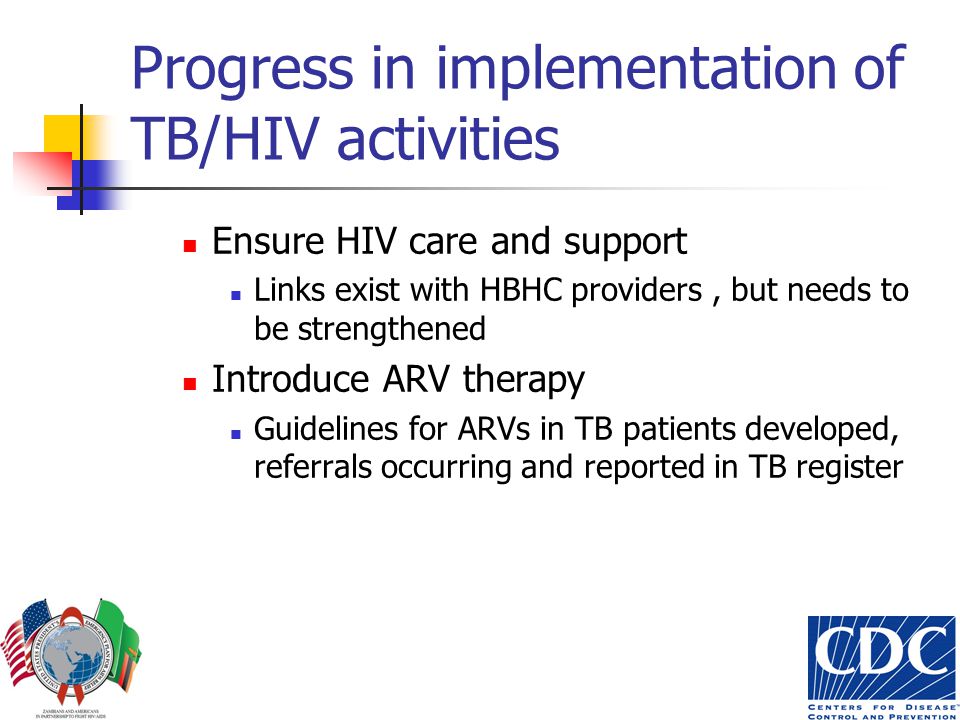 Progress in implementation of TB/HIV activities Ensure HIV care and support Links exist with HBHC providers, but needs to be strengthened Introduce ARV therapy Guidelines for ARVs in TB patients developed, referrals occurring and reported in TB register