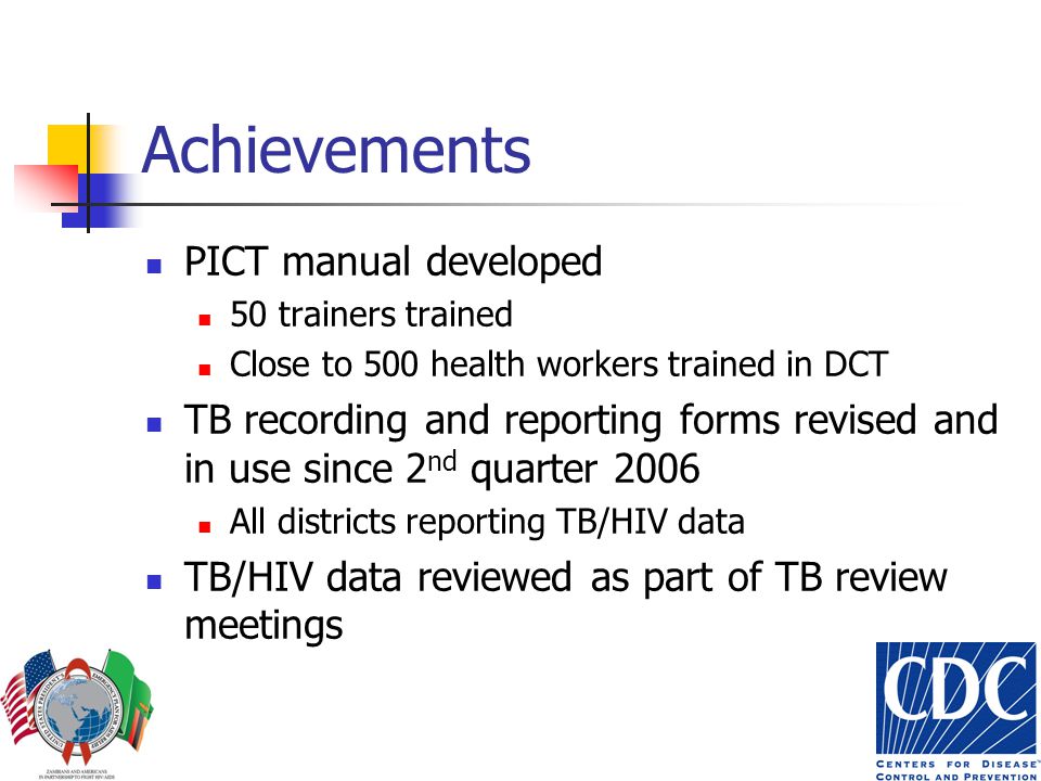Achievements PICT manual developed 50 trainers trained Close to 500 health workers trained in DCT TB recording and reporting forms revised and in use since 2 nd quarter 2006 All districts reporting TB/HIV data TB/HIV data reviewed as part of TB review meetings
