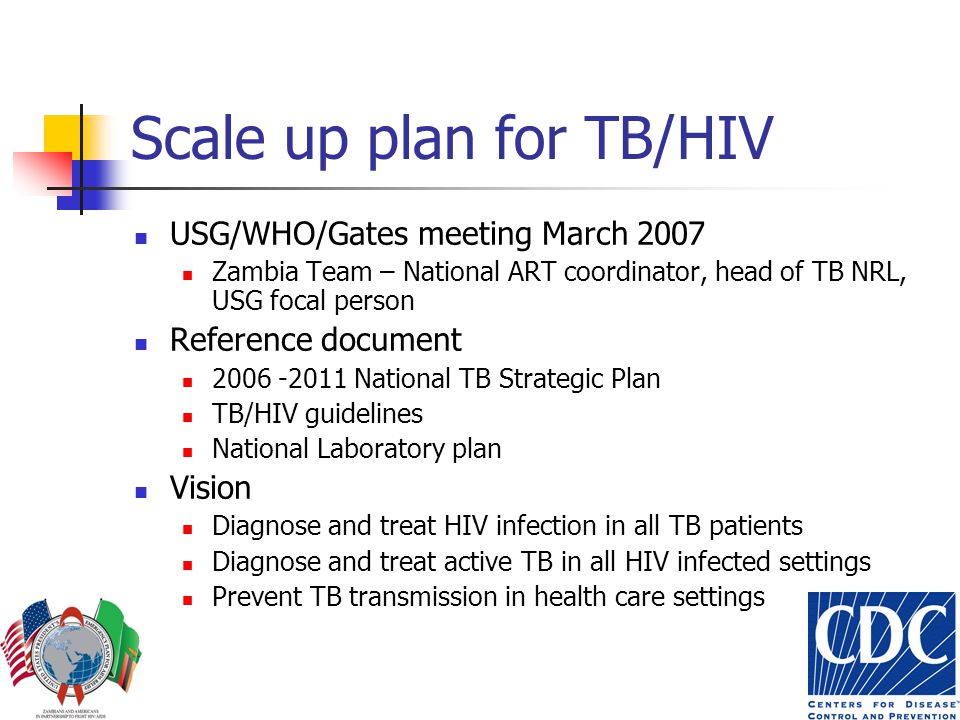 Scale up plan for TB/HIV USG/WHO/Gates meeting March 2007 Zambia Team – National ART coordinator, head of TB NRL, USG focal person Reference document National TB Strategic Plan TB/HIV guidelines National Laboratory plan Vision Diagnose and treat HIV infection in all TB patients Diagnose and treat active TB in all HIV infected settings Prevent TB transmission in health care settings