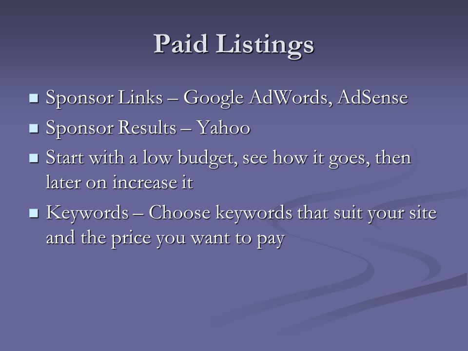 Paid Listings Sponsor Links – Google AdWords, AdSense Sponsor Links – Google AdWords, AdSense Sponsor Results – Yahoo Sponsor Results – Yahoo Start with a low budget, see how it goes, then later on increase it Start with a low budget, see how it goes, then later on increase it Keywords – Choose keywords that suit your site and the price you want to pay Keywords – Choose keywords that suit your site and the price you want to pay