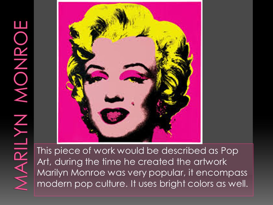 This piece of work would be described as Pop Art, during the time he created the artwork Marilyn Monroe was very popular, it encompass modern pop culture.