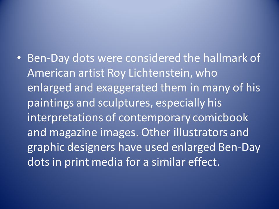 Ben-Day dots were considered the hallmark of American artist Roy Lichtenstein, who enlarged and exaggerated them in many of his paintings and sculptures, especially his interpretations of contemporary comicbook and magazine images.