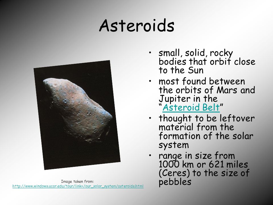 Asteroids small, solid, rocky bodies that orbit close to the Sun most found between the orbits of Mars and Jupiter in the Asteroid Belt Asteroid Belt thought to be leftover material from the formation of the solar system range in size from 1000 km or 621 miles (Ceres) to the size of pebbles Image taken from: