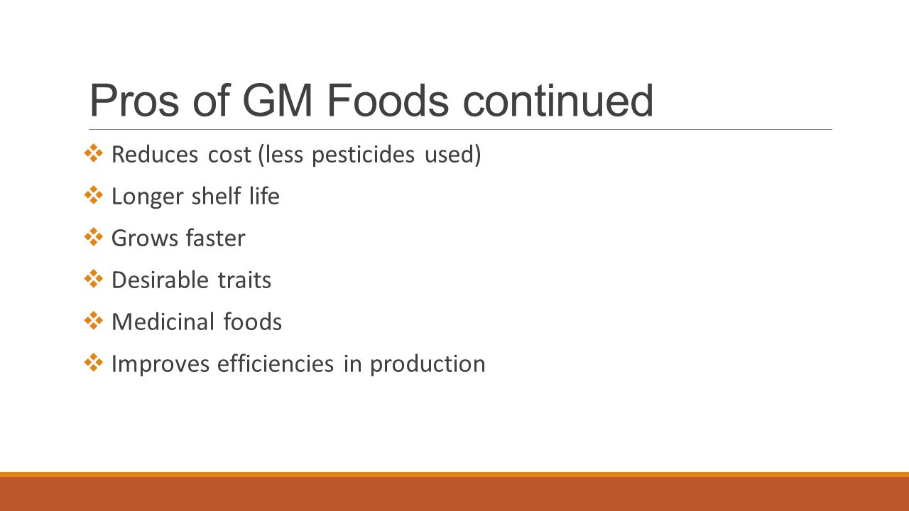 Pros of GM Foods continued  Reduces cost (less pesticides used)  Longer shelf life  Grows faster  Desirable traits  Medicinal foods  Improves efficiencies in production