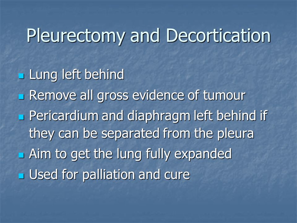 Pleurectomy and Decortication Lung left behind Lung left behind Remove all gross evidence of tumour Remove all gross evidence of tumour Pericardium and diaphragm left behind if they can be separated from the pleura Pericardium and diaphragm left behind if they can be separated from the pleura Aim to get the lung fully expanded Aim to get the lung fully expanded Used for palliation and cure Used for palliation and cure