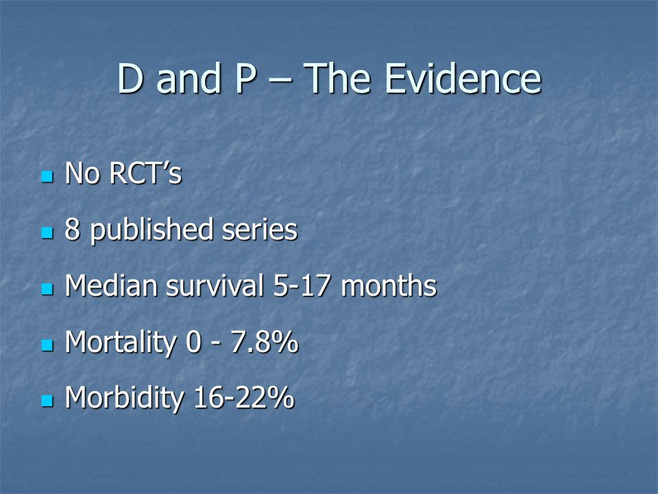 D and P – The Evidence No RCT’s No RCT’s 8 published series 8 published series Median survival 5-17 months Median survival 5-17 months Mortality % Mortality % Morbidity 16-22% Morbidity 16-22%