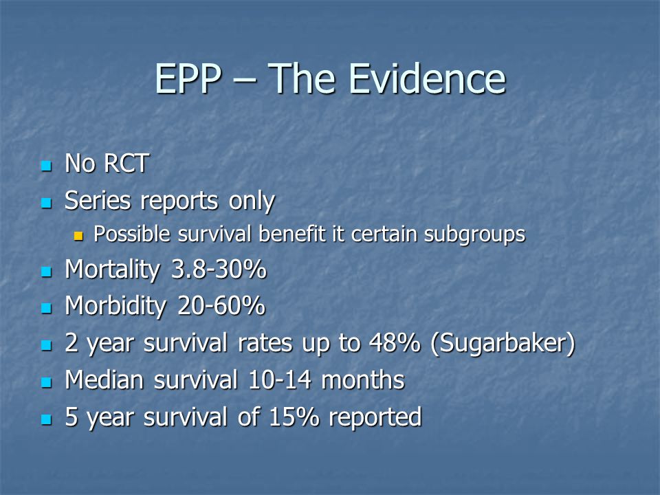 EPP – The Evidence No RCT No RCT Series reports only Series reports only Possible survival benefit it certain subgroups Possible survival benefit it certain subgroups Mortality % Mortality % Morbidity 20-60% Morbidity 20-60% 2 year survival rates up to 48% (Sugarbaker) 2 year survival rates up to 48% (Sugarbaker) Median survival months Median survival months 5 year survival of 15% reported 5 year survival of 15% reported