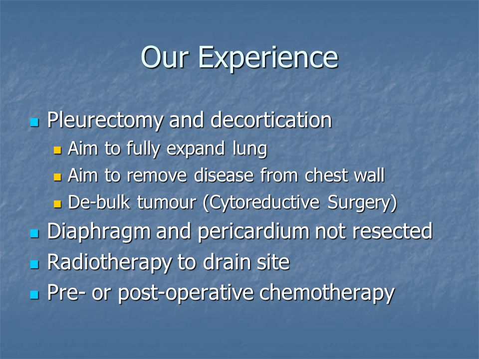Our Experience Pleurectomy and decortication Pleurectomy and decortication Aim to fully expand lung Aim to fully expand lung Aim to remove disease from chest wall Aim to remove disease from chest wall De-bulk tumour (Cytoreductive Surgery) De-bulk tumour (Cytoreductive Surgery) Diaphragm and pericardium not resected Diaphragm and pericardium not resected Radiotherapy to drain site Radiotherapy to drain site Pre- or post-operative chemotherapy Pre- or post-operative chemotherapy