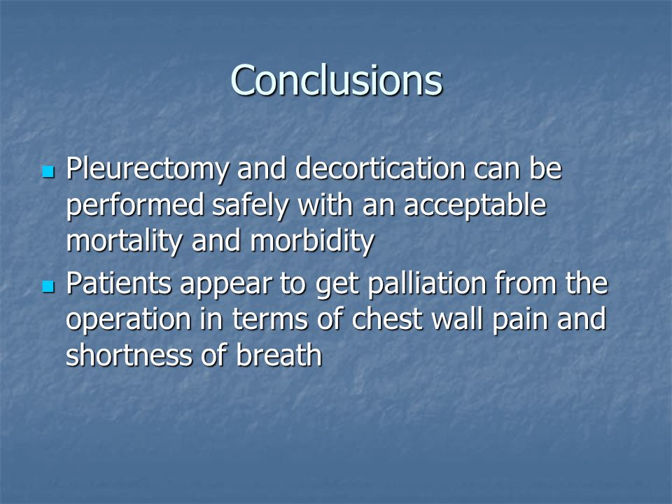 Conclusions Pleurectomy and decortication can be performed safely with an acceptable mortality and morbidity Pleurectomy and decortication can be performed safely with an acceptable mortality and morbidity Patients appear to get palliation from the operation in terms of chest wall pain and shortness of breath Patients appear to get palliation from the operation in terms of chest wall pain and shortness of breath