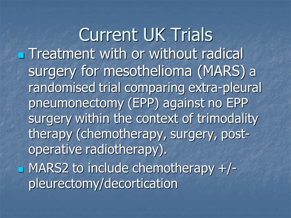 Current UK Trials Treatment with or without radical surgery for mesothelioma (MARS) a randomised trial comparing extra-pleural pneumonectomy (EPP) against no EPP surgery within the context of trimodality therapy (chemotherapy, surgery, post- operative radiotherapy).