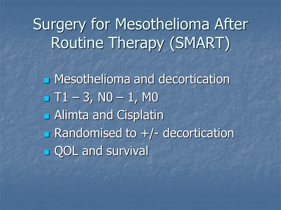 Surgery for Mesothelioma After Routine Therapy (SMART) Mesothelioma and decortication Mesothelioma and decortication T1 – 3, N0 – 1, M0 T1 – 3, N0 – 1, M0 Alimta and Cisplatin Alimta and Cisplatin Randomised to +/- decortication Randomised to +/- decortication QOL and survival QOL and survival