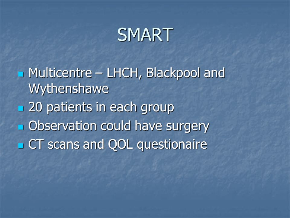 SMART Multicentre – LHCH, Blackpool and Wythenshawe Multicentre – LHCH, Blackpool and Wythenshawe 20 patients in each group 20 patients in each group Observation could have surgery Observation could have surgery CT scans and QOL questionaire CT scans and QOL questionaire