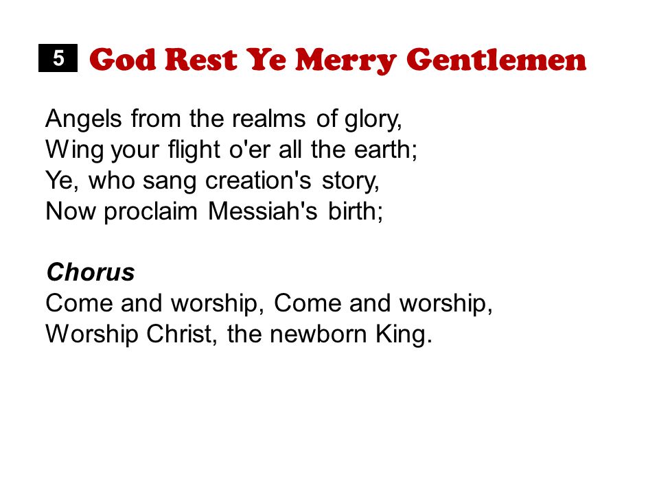 God Rest Ye Merry Gentlemen Angels from the realms of glory, Wing your flight o er all the earth; Ye, who sang creation s story, Now proclaim Messiah s birth; Chorus Come and worship, Worship Christ, the newborn King.
