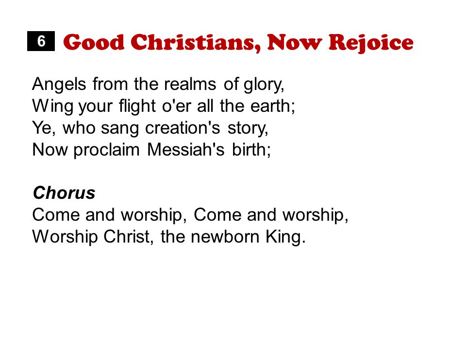 Good Christians, Now Rejoice Angels from the realms of glory, Wing your flight o er all the earth; Ye, who sang creation s story, Now proclaim Messiah s birth; Chorus Come and worship, Worship Christ, the newborn King.