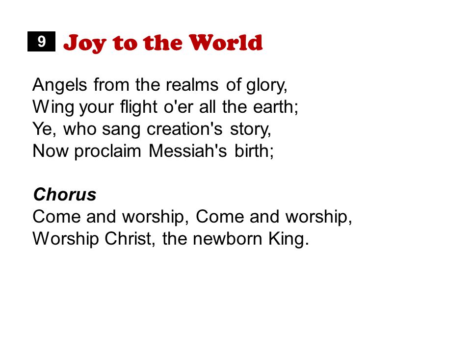Joy to the World Angels from the realms of glory, Wing your flight o er all the earth; Ye, who sang creation s story, Now proclaim Messiah s birth; Chorus Come and worship, Worship Christ, the newborn King.
