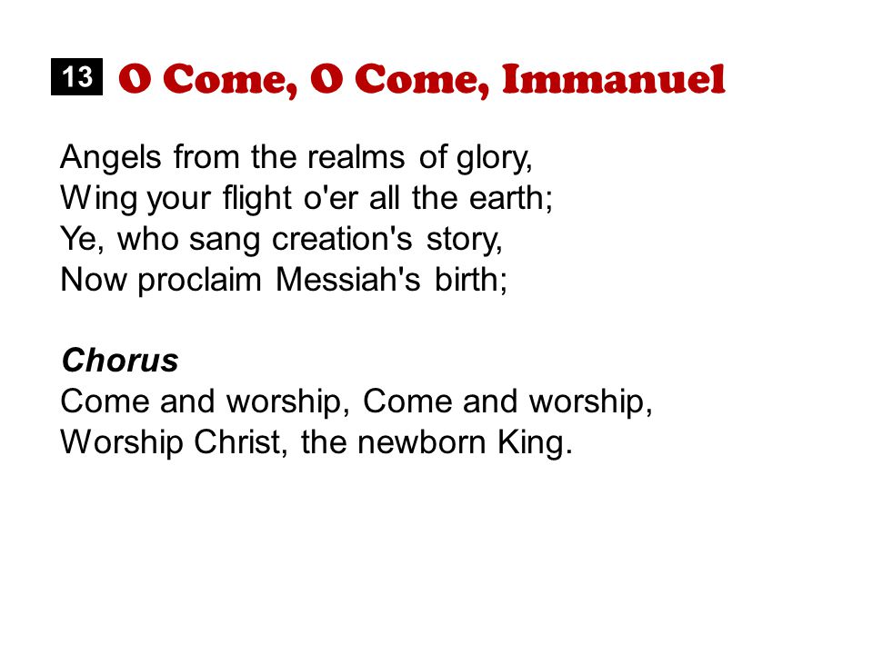 O Come, O Come, Immanuel Angels from the realms of glory, Wing your flight o er all the earth; Ye, who sang creation s story, Now proclaim Messiah s birth; Chorus Come and worship, Worship Christ, the newborn King.