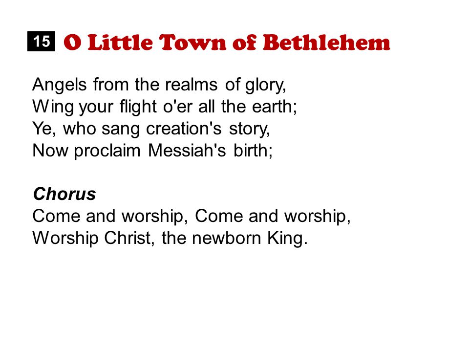 O Little Town of Bethlehem Angels from the realms of glory, Wing your flight o er all the earth; Ye, who sang creation s story, Now proclaim Messiah s birth; Chorus Come and worship, Worship Christ, the newborn King.