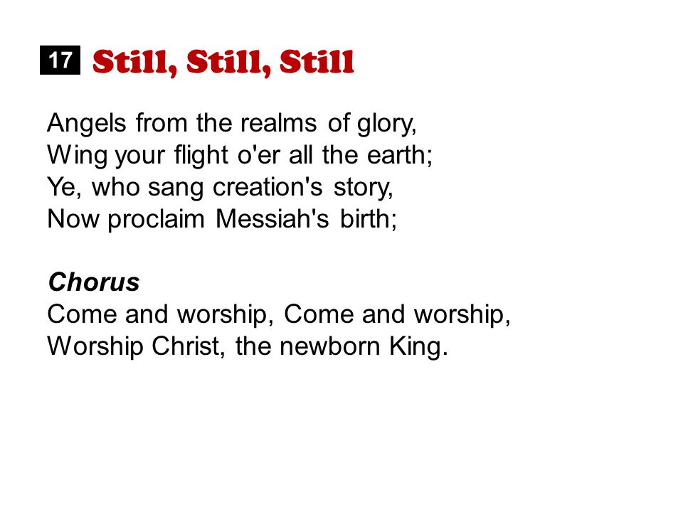Still, Still, Still Angels from the realms of glory, Wing your flight o er all the earth; Ye, who sang creation s story, Now proclaim Messiah s birth; Chorus Come and worship, Worship Christ, the newborn King.