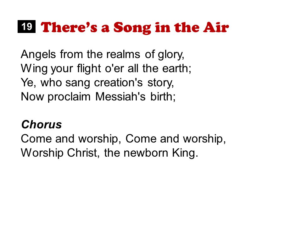 There’s a Song in the Air Angels from the realms of glory, Wing your flight o er all the earth; Ye, who sang creation s story, Now proclaim Messiah s birth; Chorus Come and worship, Worship Christ, the newborn King.