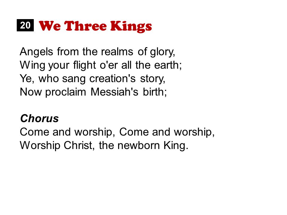 We Three Kings Angels from the realms of glory, Wing your flight o er all the earth; Ye, who sang creation s story, Now proclaim Messiah s birth; Chorus Come and worship, Worship Christ, the newborn King.