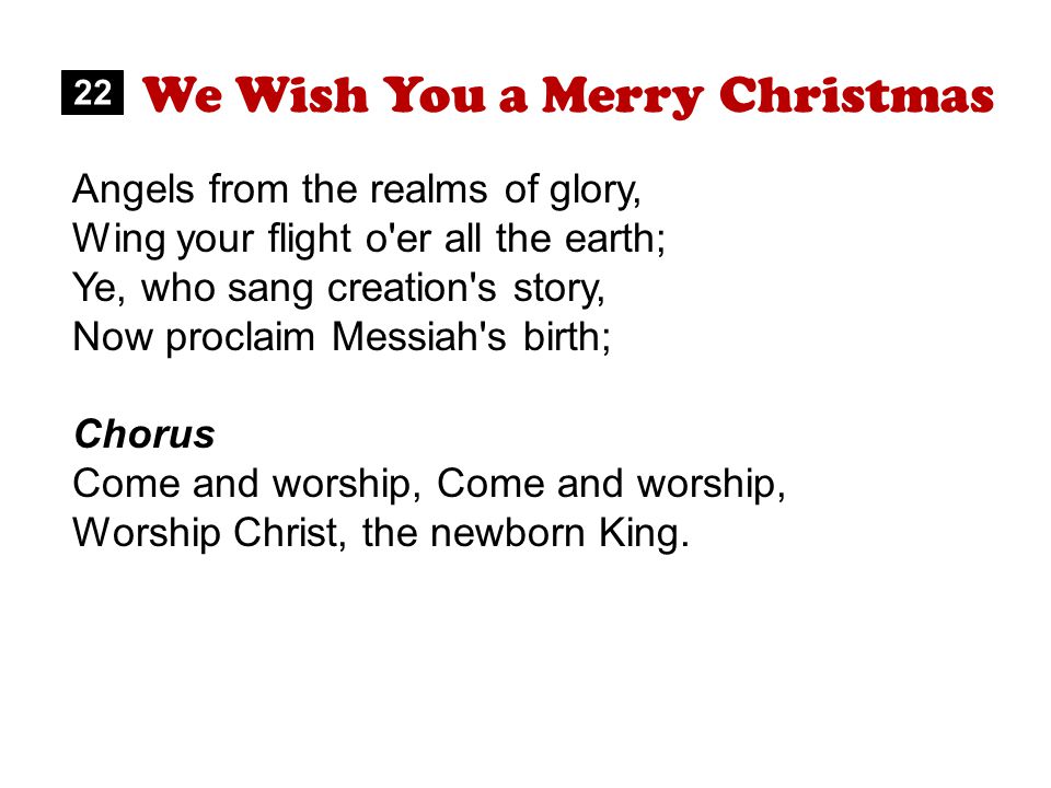 We Wish You a Merry Christmas 22 Angels from the realms of glory, Wing your flight o er all the earth; Ye, who sang creation s story, Now proclaim Messiah s birth; Chorus Come and worship, Worship Christ, the newborn King.