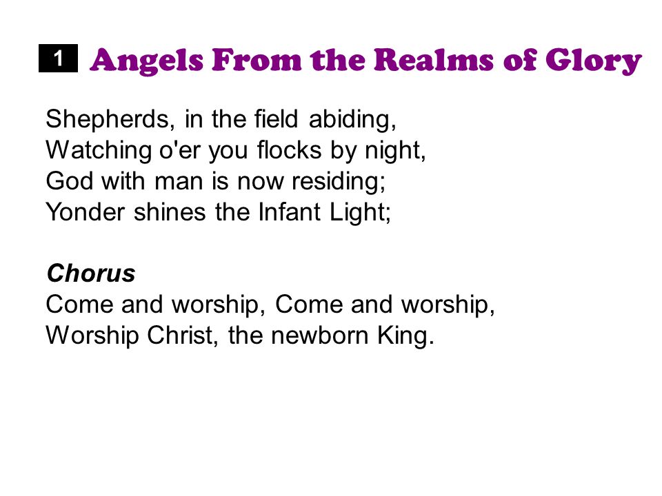 Angels From the Realms of Glory Shepherds, in the field abiding, Watching o er you flocks by night, God with man is now residing; Yonder shines the Infant Light; Chorus Come and worship, Worship Christ, the newborn King.