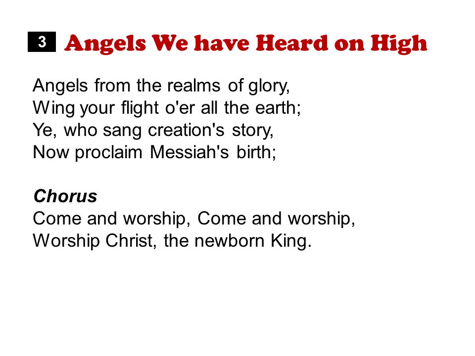 Angels We have Heard on High Angels from the realms of glory, Wing your flight o er all the earth; Ye, who sang creation s story, Now proclaim Messiah s birth; Chorus Come and worship, Worship Christ, the newborn King.