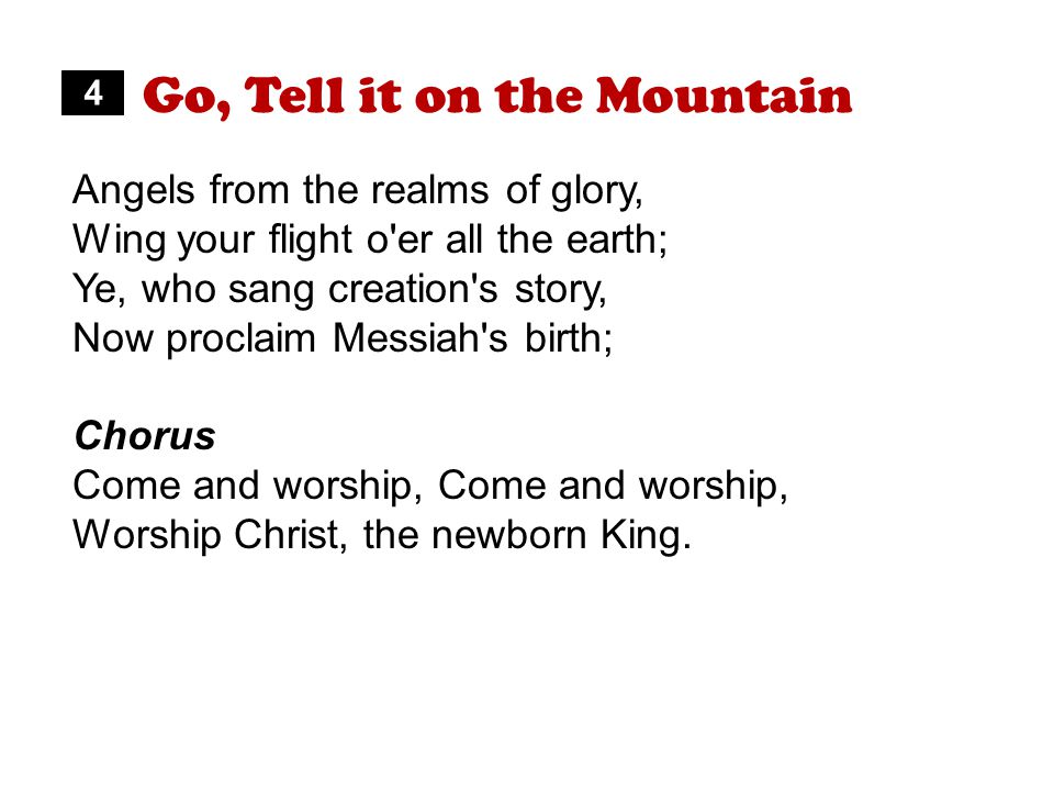 Go, Tell it on the Mountain Angels from the realms of glory, Wing your flight o er all the earth; Ye, who sang creation s story, Now proclaim Messiah s birth; Chorus Come and worship, Worship Christ, the newborn King.