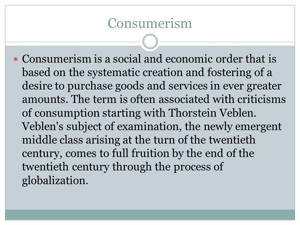 Consumerism Consumerism is a social and economic order that is based on the systematic creation and fostering of a desire to purchase goods and services in ever greater amounts.