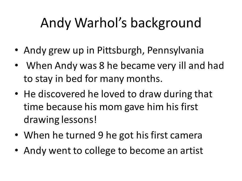 Andy Warhol’s background Andy grew up in Pittsburgh, Pennsylvania When Andy was 8 he became very ill and had to stay in bed for many months.