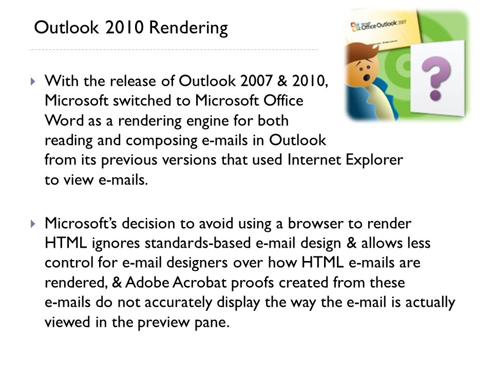  With the release of Outlook 2007 & 2010, Microsoft switched to Microsoft Office Word as a rendering engine for both reading and composing  s in Outlook from its previous versions that used Internet Explorer to view  s.