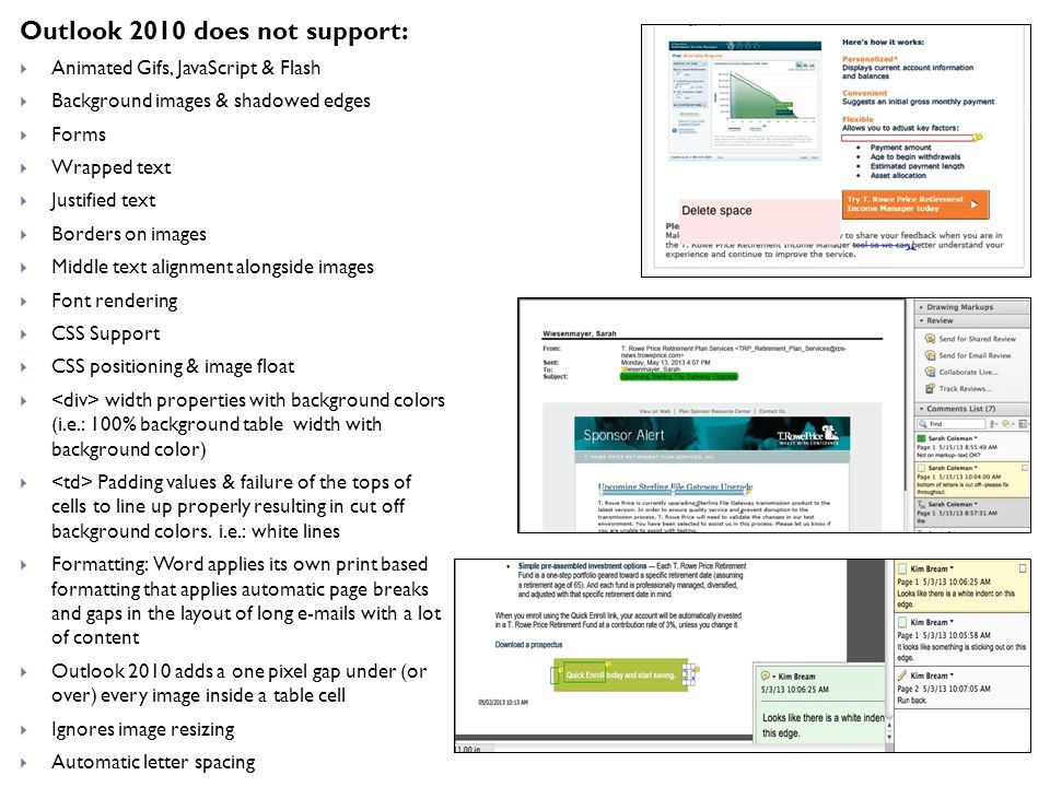 Outlook 2010 does not support:  Animated Gifs, JavaScript & Flash  Background images & shadowed edges  Forms  Wrapped text  Justified text  Borders on images  Middle text alignment alongside images  Font rendering  CSS Support  CSS positioning & image float  width properties with background colors (i.e.: 100% background table width with background color)  Padding values & failure of the tops of cells to line up properly resulting in cut off background colors.