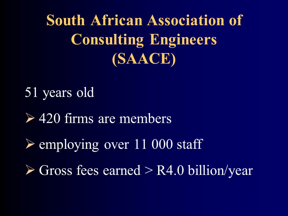 South African Association of Consulting Engineers (SAACE) 51 years old  420 firms are members  employing over staff  Gross fees earned > R4.0 billion/year