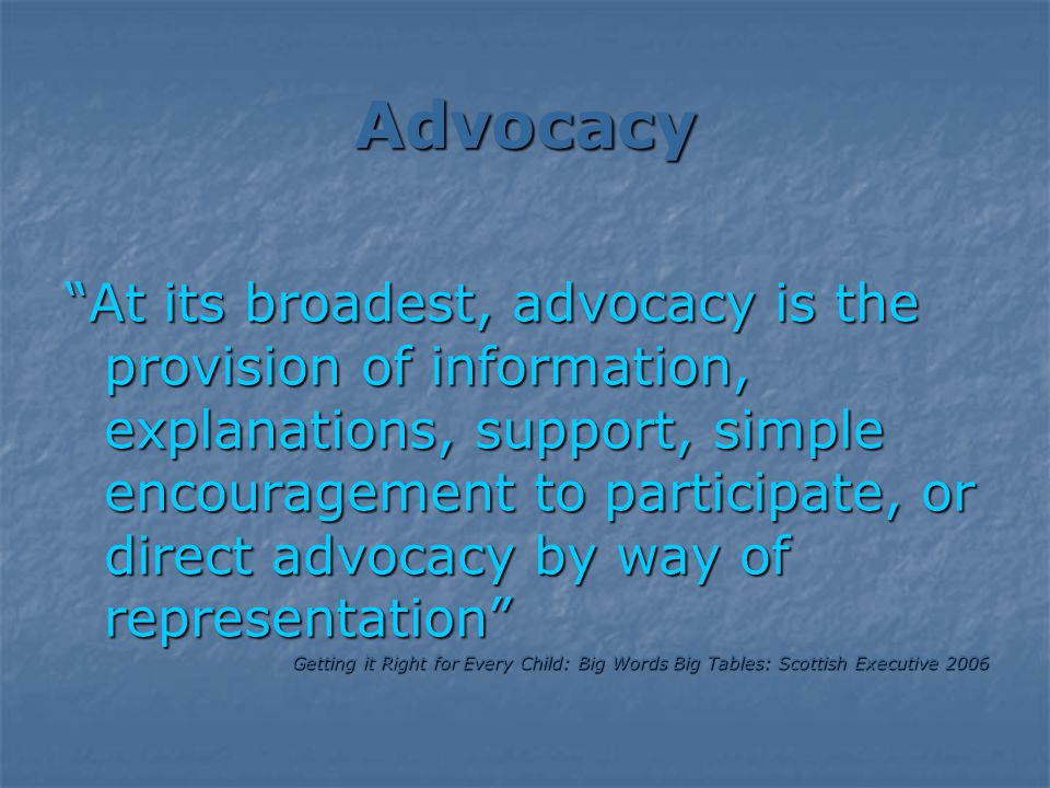 Advocacy At its broadest, advocacy is the provision of information, explanations, support, simple encouragement to participate, or direct advocacy by way of representation Getting it Right for Every Child: Big Words Big Tables: Scottish Executive 2006