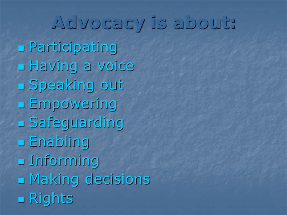 Advocacy is about: Participating Participating Having a voice Having a voice Speaking out Speaking out Empowering Empowering Safeguarding Safeguarding Enabling Enabling Informing Informing Making decisions Making decisions Rights Rights