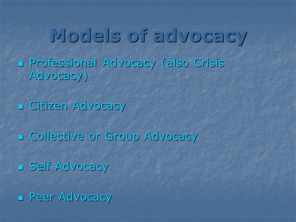 Models of advocacy Professional Advocacy (also Crisis Advocacy) Professional Advocacy (also Crisis Advocacy) Citizen Advocacy Citizen Advocacy Collective or Group Advocacy Collective or Group Advocacy Self Advocacy Self Advocacy Peer Advocacy Peer Advocacy