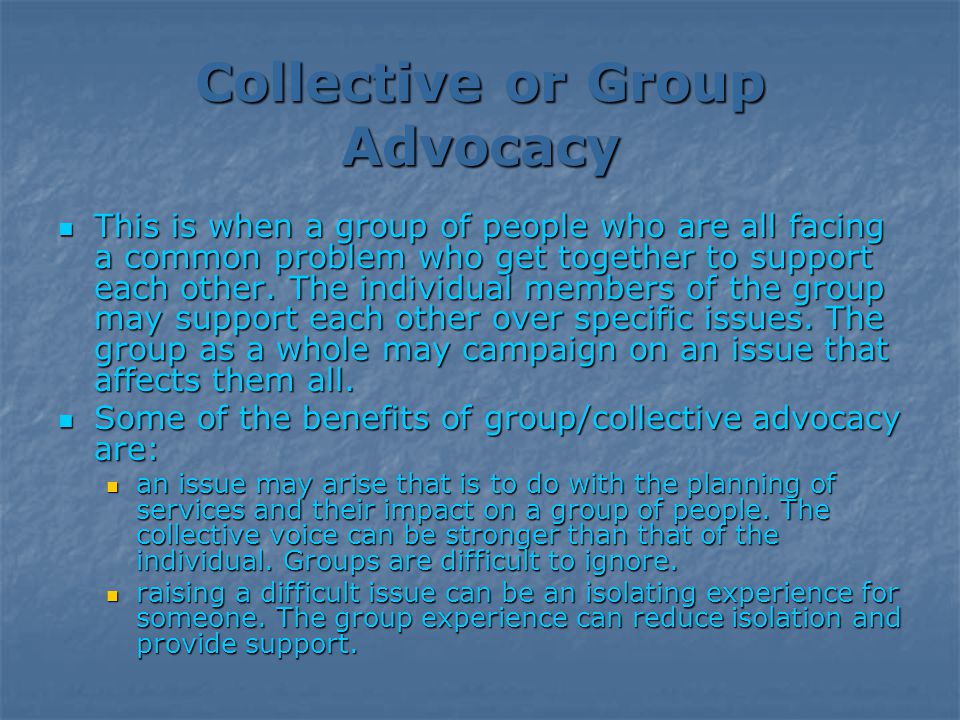 Collective or Group Advocacy This is when a group of people who are all facing a common problem who get together to support each other.