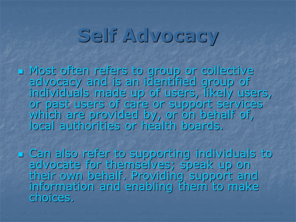 Self Advocacy Most often refers to group or collective advocacy and is an identified group of individuals made up of users, likely users, or past users of care or support services which are provided by, or on behalf of, local authorities or health boards.