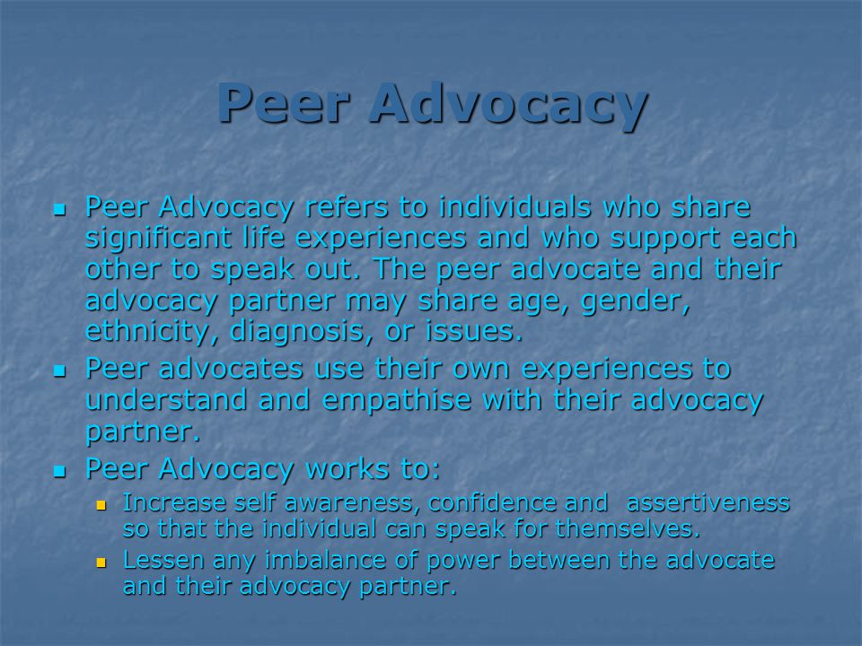 Peer Advocacy Peer Advocacy refers to individuals who share significant life experiences and who support each other to speak out.
