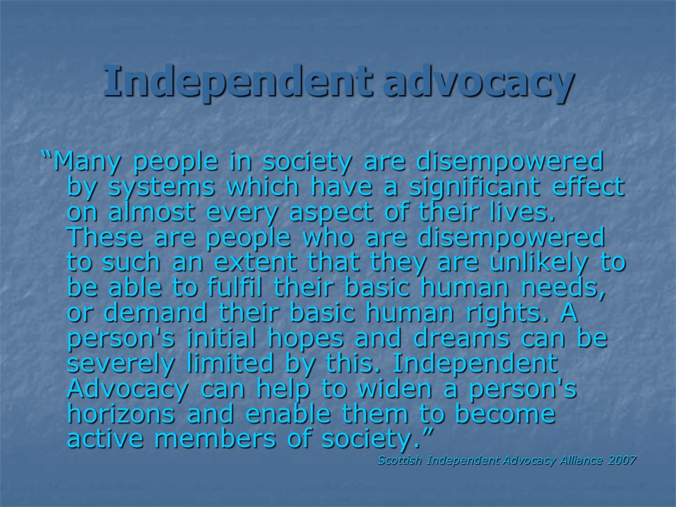 Independent advocacy Many people in society are disempowered by systems which have a significant effect on almost every aspect of their lives.